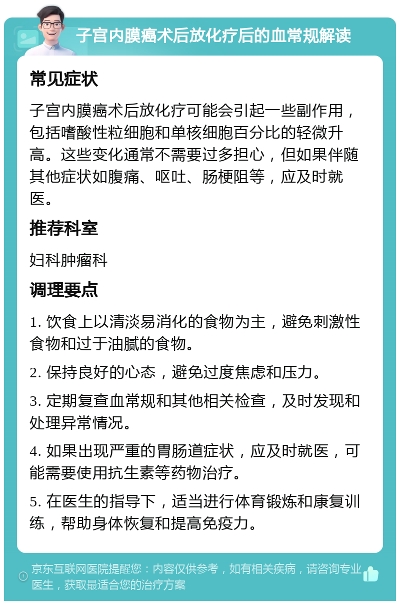 子宫内膜癌术后放化疗后的血常规解读 常见症状 子宫内膜癌术后放化疗可能会引起一些副作用，包括嗜酸性粒细胞和单核细胞百分比的轻微升高。这些变化通常不需要过多担心，但如果伴随其他症状如腹痛、呕吐、肠梗阻等，应及时就医。 推荐科室 妇科肿瘤科 调理要点 1. 饮食上以清淡易消化的食物为主，避免刺激性食物和过于油腻的食物。 2. 保持良好的心态，避免过度焦虑和压力。 3. 定期复查血常规和其他相关检查，及时发现和处理异常情况。 4. 如果出现严重的胃肠道症状，应及时就医，可能需要使用抗生素等药物治疗。 5. 在医生的指导下，适当进行体育锻炼和康复训练，帮助身体恢复和提高免疫力。