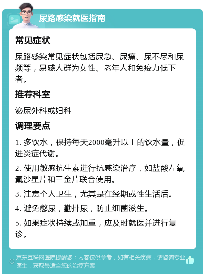 尿路感染就医指南 常见症状 尿路感染常见症状包括尿急、尿痛、尿不尽和尿频等，易感人群为女性、老年人和免疫力低下者。 推荐科室 泌尿外科或妇科 调理要点 1. 多饮水，保持每天2000毫升以上的饮水量，促进炎症代谢。 2. 使用敏感抗生素进行抗感染治疗，如盐酸左氧氟沙星片和三金片联合使用。 3. 注意个人卫生，尤其是在经期或性生活后。 4. 避免憋尿，勤排尿，防止细菌滋生。 5. 如果症状持续或加重，应及时就医并进行复诊。