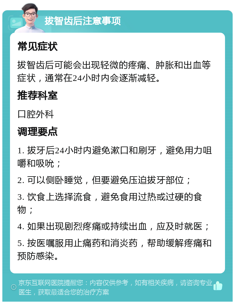 拔智齿后注意事项 常见症状 拔智齿后可能会出现轻微的疼痛、肿胀和出血等症状，通常在24小时内会逐渐减轻。 推荐科室 口腔外科 调理要点 1. 拔牙后24小时内避免漱口和刷牙，避免用力咀嚼和吸吮； 2. 可以侧卧睡觉，但要避免压迫拔牙部位； 3. 饮食上选择流食，避免食用过热或过硬的食物； 4. 如果出现剧烈疼痛或持续出血，应及时就医； 5. 按医嘱服用止痛药和消炎药，帮助缓解疼痛和预防感染。