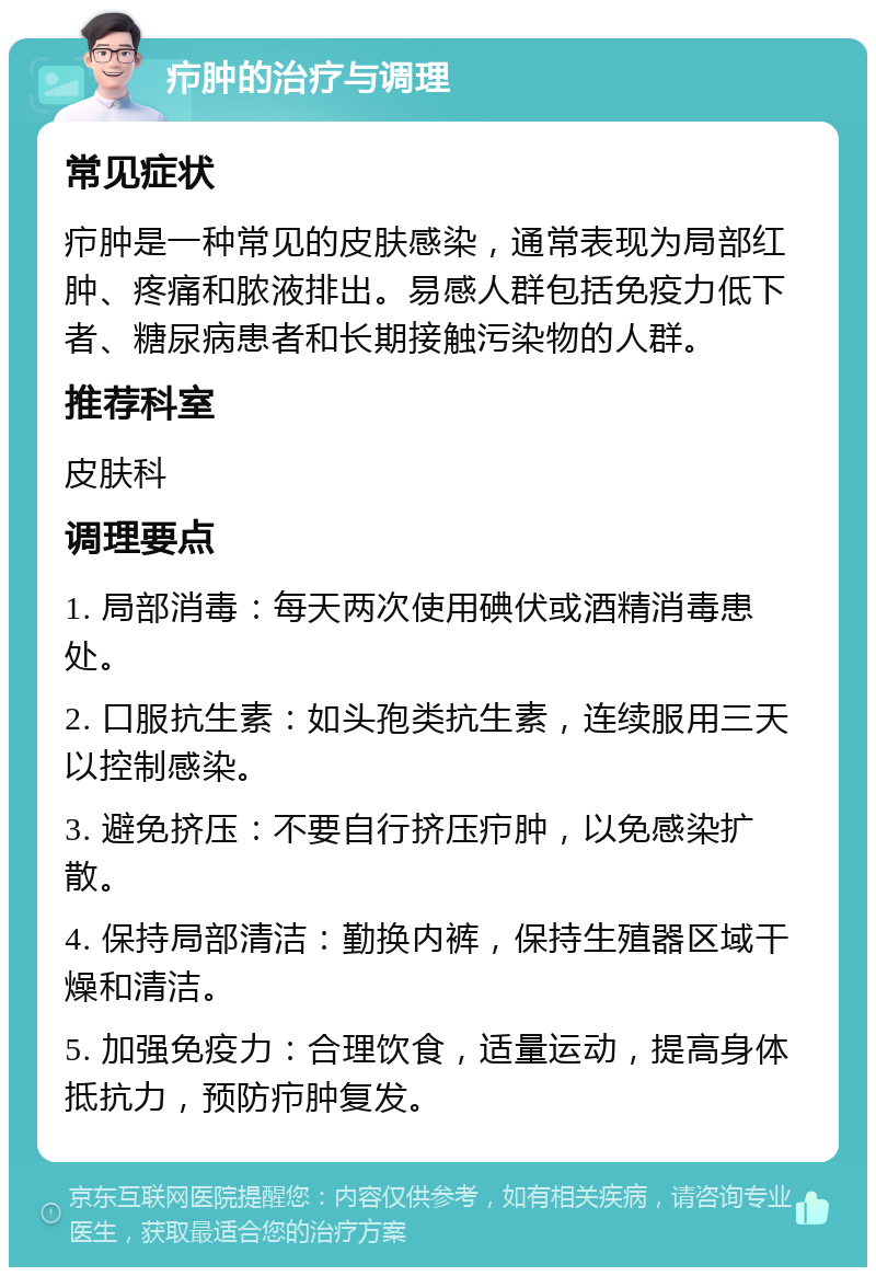 疖肿的治疗与调理 常见症状 疖肿是一种常见的皮肤感染，通常表现为局部红肿、疼痛和脓液排出。易感人群包括免疫力低下者、糖尿病患者和长期接触污染物的人群。 推荐科室 皮肤科 调理要点 1. 局部消毒：每天两次使用碘伏或酒精消毒患处。 2. 口服抗生素：如头孢类抗生素，连续服用三天以控制感染。 3. 避免挤压：不要自行挤压疖肿，以免感染扩散。 4. 保持局部清洁：勤换内裤，保持生殖器区域干燥和清洁。 5. 加强免疫力：合理饮食，适量运动，提高身体抵抗力，预防疖肿复发。