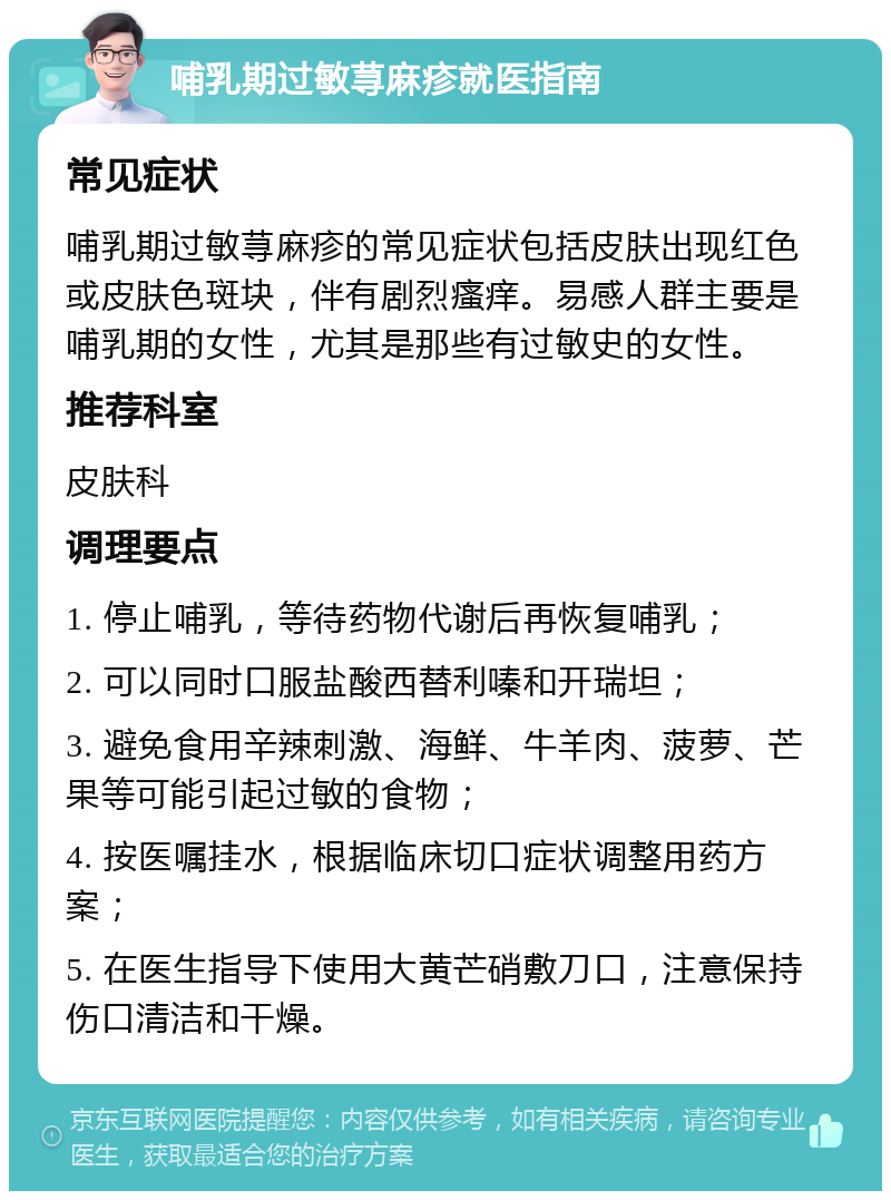 哺乳期过敏荨麻疹就医指南 常见症状 哺乳期过敏荨麻疹的常见症状包括皮肤出现红色或皮肤色斑块，伴有剧烈瘙痒。易感人群主要是哺乳期的女性，尤其是那些有过敏史的女性。 推荐科室 皮肤科 调理要点 1. 停止哺乳，等待药物代谢后再恢复哺乳； 2. 可以同时口服盐酸西替利嗪和开瑞坦； 3. 避免食用辛辣刺激、海鲜、牛羊肉、菠萝、芒果等可能引起过敏的食物； 4. 按医嘱挂水，根据临床切口症状调整用药方案； 5. 在医生指导下使用大黄芒硝敷刀口，注意保持伤口清洁和干燥。