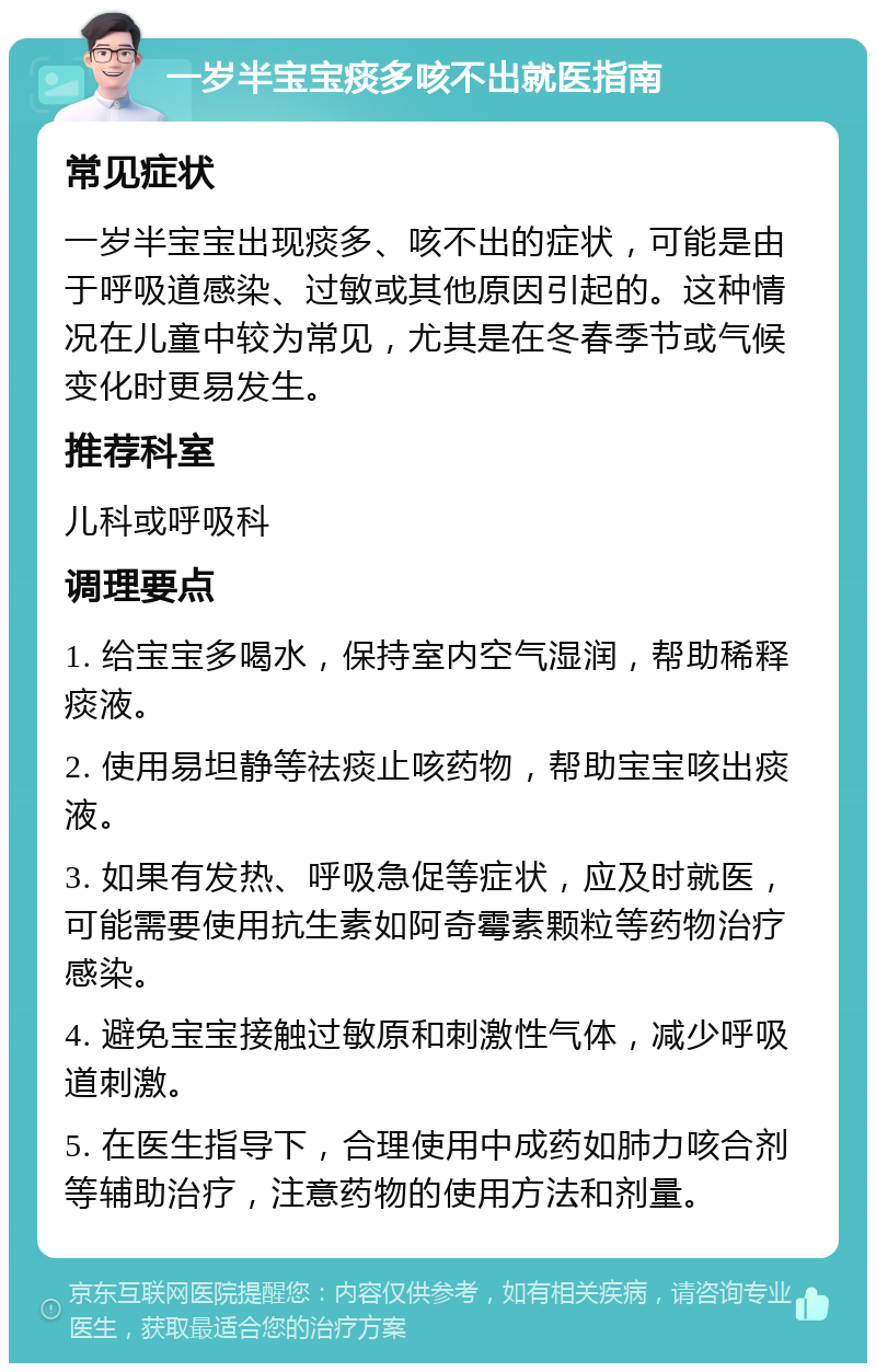 一岁半宝宝痰多咳不出就医指南 常见症状 一岁半宝宝出现痰多、咳不出的症状，可能是由于呼吸道感染、过敏或其他原因引起的。这种情况在儿童中较为常见，尤其是在冬春季节或气候变化时更易发生。 推荐科室 儿科或呼吸科 调理要点 1. 给宝宝多喝水，保持室内空气湿润，帮助稀释痰液。 2. 使用易坦静等祛痰止咳药物，帮助宝宝咳出痰液。 3. 如果有发热、呼吸急促等症状，应及时就医，可能需要使用抗生素如阿奇霉素颗粒等药物治疗感染。 4. 避免宝宝接触过敏原和刺激性气体，减少呼吸道刺激。 5. 在医生指导下，合理使用中成药如肺力咳合剂等辅助治疗，注意药物的使用方法和剂量。