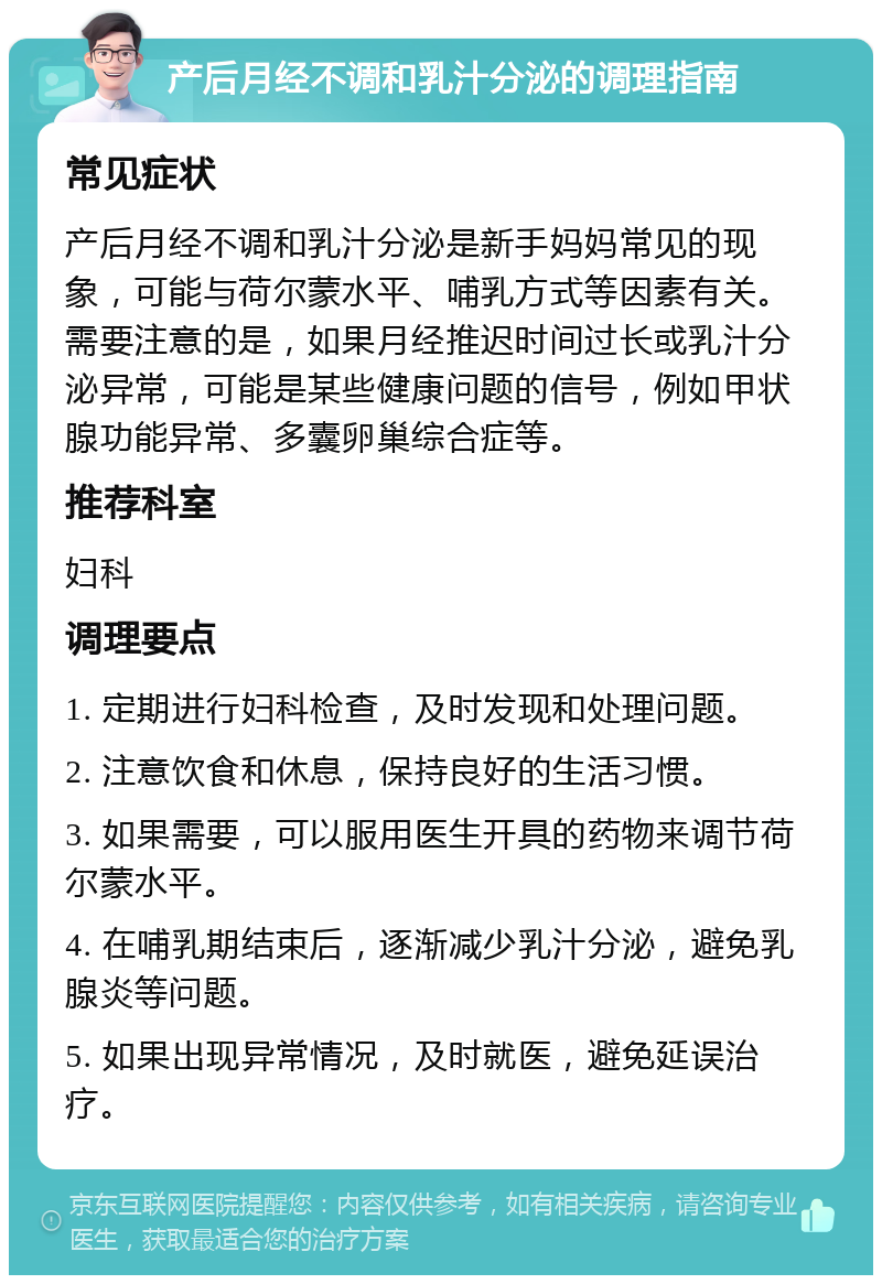 产后月经不调和乳汁分泌的调理指南 常见症状 产后月经不调和乳汁分泌是新手妈妈常见的现象，可能与荷尔蒙水平、哺乳方式等因素有关。需要注意的是，如果月经推迟时间过长或乳汁分泌异常，可能是某些健康问题的信号，例如甲状腺功能异常、多囊卵巢综合症等。 推荐科室 妇科 调理要点 1. 定期进行妇科检查，及时发现和处理问题。 2. 注意饮食和休息，保持良好的生活习惯。 3. 如果需要，可以服用医生开具的药物来调节荷尔蒙水平。 4. 在哺乳期结束后，逐渐减少乳汁分泌，避免乳腺炎等问题。 5. 如果出现异常情况，及时就医，避免延误治疗。