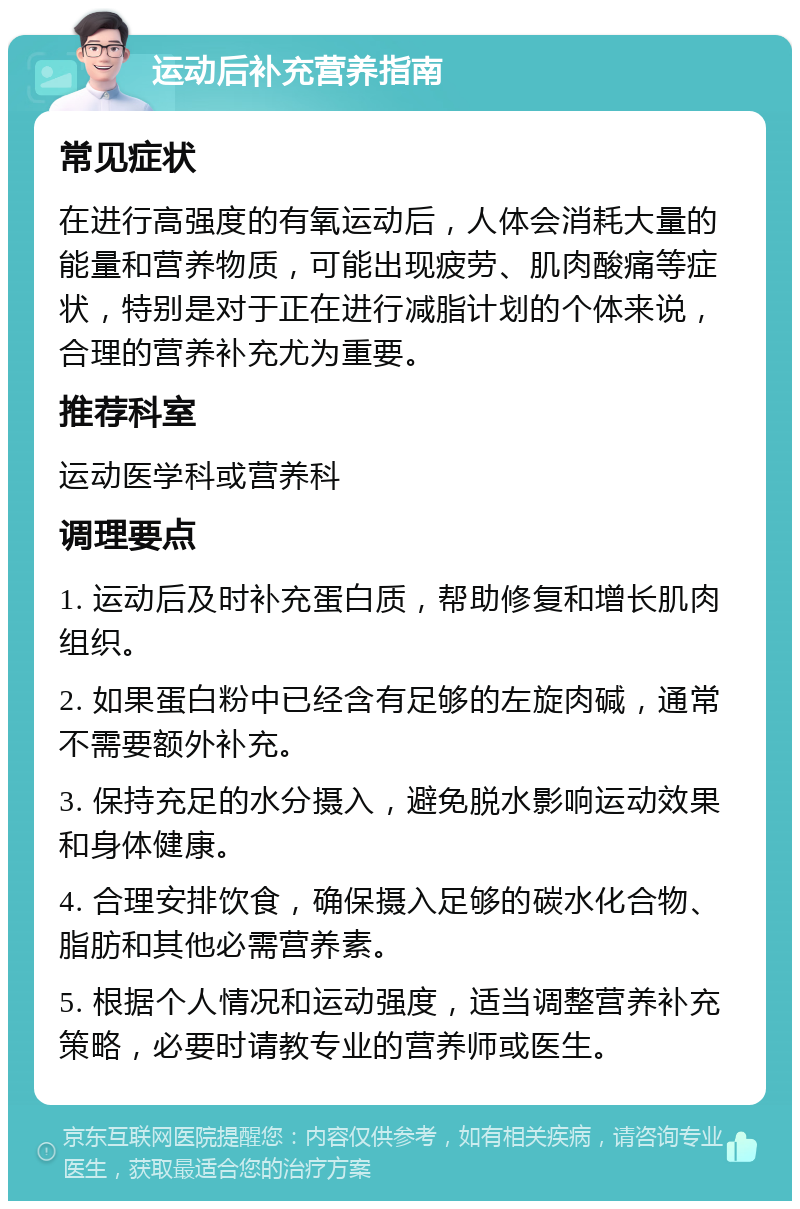 运动后补充营养指南 常见症状 在进行高强度的有氧运动后，人体会消耗大量的能量和营养物质，可能出现疲劳、肌肉酸痛等症状，特别是对于正在进行减脂计划的个体来说，合理的营养补充尤为重要。 推荐科室 运动医学科或营养科 调理要点 1. 运动后及时补充蛋白质，帮助修复和增长肌肉组织。 2. 如果蛋白粉中已经含有足够的左旋肉碱，通常不需要额外补充。 3. 保持充足的水分摄入，避免脱水影响运动效果和身体健康。 4. 合理安排饮食，确保摄入足够的碳水化合物、脂肪和其他必需营养素。 5. 根据个人情况和运动强度，适当调整营养补充策略，必要时请教专业的营养师或医生。