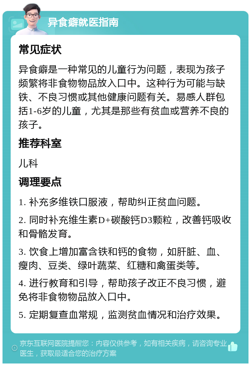 异食癖就医指南 常见症状 异食癖是一种常见的儿童行为问题，表现为孩子频繁将非食物物品放入口中。这种行为可能与缺铁、不良习惯或其他健康问题有关。易感人群包括1-6岁的儿童，尤其是那些有贫血或营养不良的孩子。 推荐科室 儿科 调理要点 1. 补充多维铁口服液，帮助纠正贫血问题。 2. 同时补充维生素D+碳酸钙D3颗粒，改善钙吸收和骨骼发育。 3. 饮食上增加富含铁和钙的食物，如肝脏、血、瘦肉、豆类、绿叶蔬菜、红糖和禽蛋类等。 4. 进行教育和引导，帮助孩子改正不良习惯，避免将非食物物品放入口中。 5. 定期复查血常规，监测贫血情况和治疗效果。