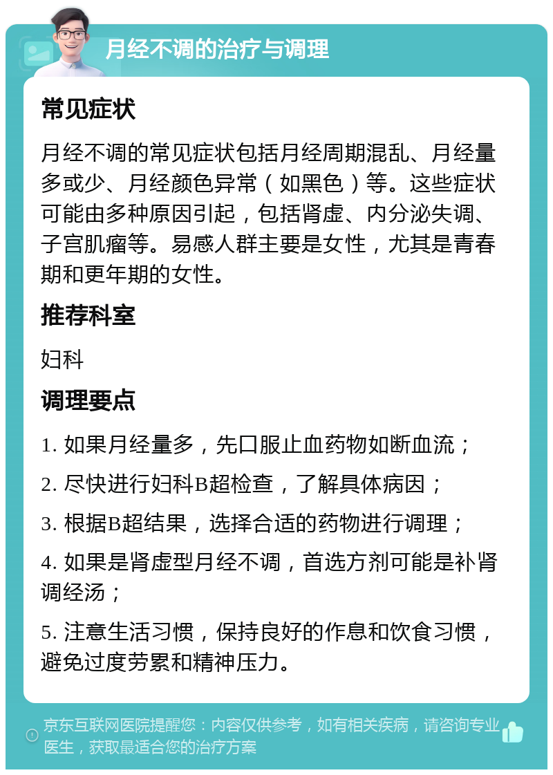 月经不调的治疗与调理 常见症状 月经不调的常见症状包括月经周期混乱、月经量多或少、月经颜色异常（如黑色）等。这些症状可能由多种原因引起，包括肾虚、内分泌失调、子宫肌瘤等。易感人群主要是女性，尤其是青春期和更年期的女性。 推荐科室 妇科 调理要点 1. 如果月经量多，先口服止血药物如断血流； 2. 尽快进行妇科B超检查，了解具体病因； 3. 根据B超结果，选择合适的药物进行调理； 4. 如果是肾虚型月经不调，首选方剂可能是补肾调经汤； 5. 注意生活习惯，保持良好的作息和饮食习惯，避免过度劳累和精神压力。