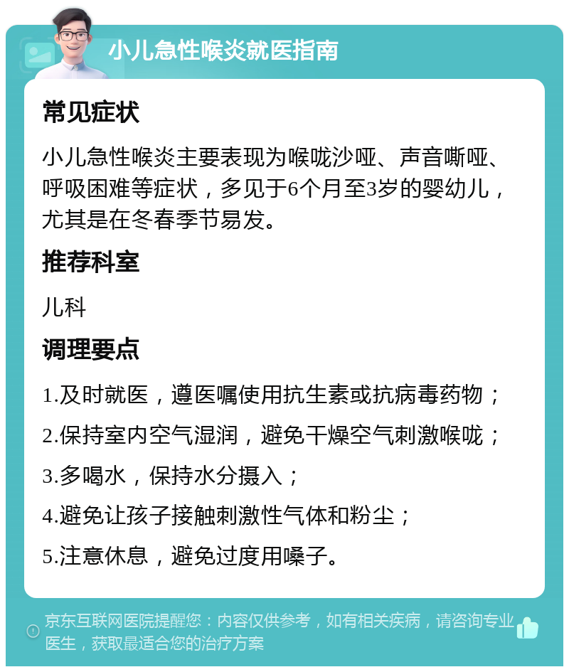 小儿急性喉炎就医指南 常见症状 小儿急性喉炎主要表现为喉咙沙哑、声音嘶哑、呼吸困难等症状，多见于6个月至3岁的婴幼儿，尤其是在冬春季节易发。 推荐科室 儿科 调理要点 1.及时就医，遵医嘱使用抗生素或抗病毒药物； 2.保持室内空气湿润，避免干燥空气刺激喉咙； 3.多喝水，保持水分摄入； 4.避免让孩子接触刺激性气体和粉尘； 5.注意休息，避免过度用嗓子。