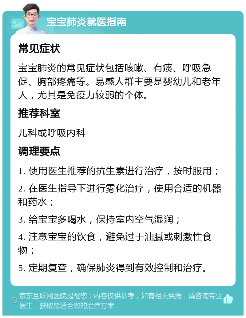 宝宝肺炎就医指南 常见症状 宝宝肺炎的常见症状包括咳嗽、有痰、呼吸急促、胸部疼痛等。易感人群主要是婴幼儿和老年人，尤其是免疫力较弱的个体。 推荐科室 儿科或呼吸内科 调理要点 1. 使用医生推荐的抗生素进行治疗，按时服用； 2. 在医生指导下进行雾化治疗，使用合适的机器和药水； 3. 给宝宝多喝水，保持室内空气湿润； 4. 注意宝宝的饮食，避免过于油腻或刺激性食物； 5. 定期复查，确保肺炎得到有效控制和治疗。