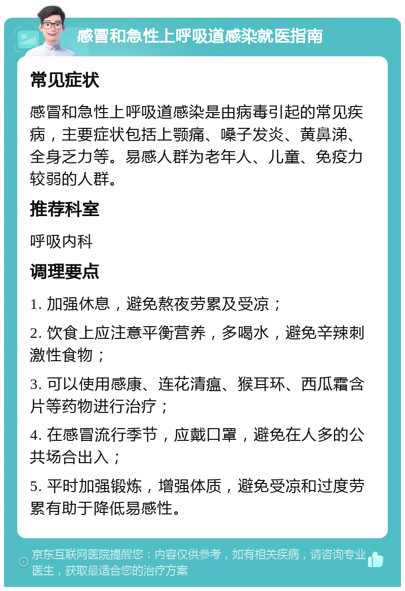 感冒和急性上呼吸道感染就医指南 常见症状 感冒和急性上呼吸道感染是由病毒引起的常见疾病，主要症状包括上颚痛、嗓子发炎、黄鼻涕、全身乏力等。易感人群为老年人、儿童、免疫力较弱的人群。 推荐科室 呼吸内科 调理要点 1. 加强休息，避免熬夜劳累及受凉； 2. 饮食上应注意平衡营养，多喝水，避免辛辣刺激性食物； 3. 可以使用感康、连花清瘟、猴耳环、西瓜霜含片等药物进行治疗； 4. 在感冒流行季节，应戴口罩，避免在人多的公共场合出入； 5. 平时加强锻炼，增强体质，避免受凉和过度劳累有助于降低易感性。