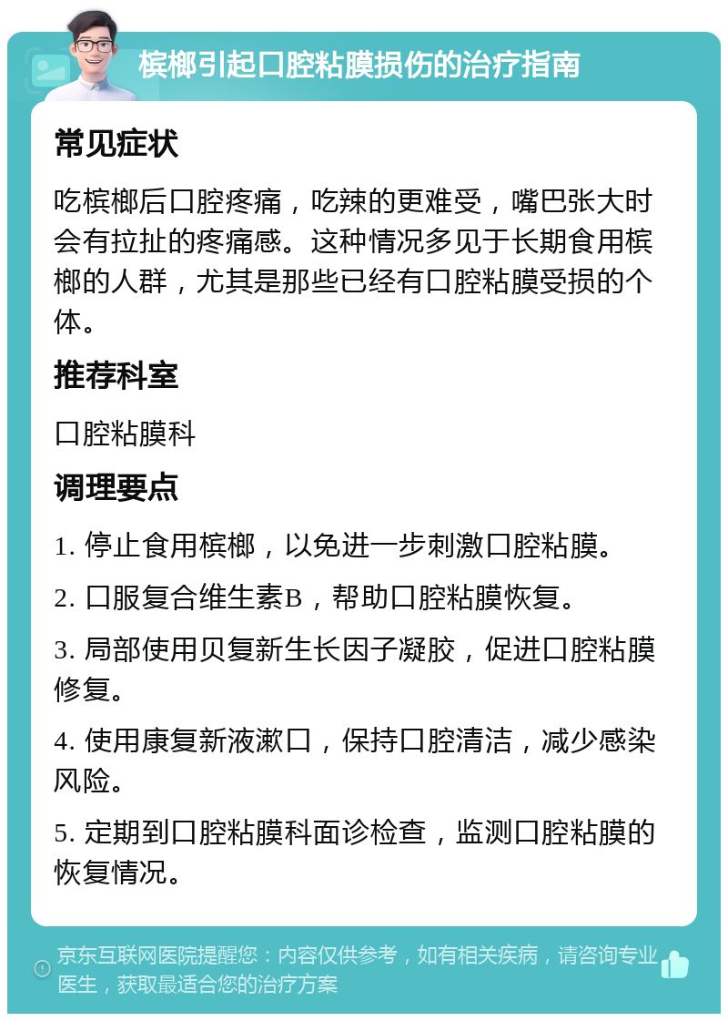 槟榔引起口腔粘膜损伤的治疗指南 常见症状 吃槟榔后口腔疼痛，吃辣的更难受，嘴巴张大时会有拉扯的疼痛感。这种情况多见于长期食用槟榔的人群，尤其是那些已经有口腔粘膜受损的个体。 推荐科室 口腔粘膜科 调理要点 1. 停止食用槟榔，以免进一步刺激口腔粘膜。 2. 口服复合维生素B，帮助口腔粘膜恢复。 3. 局部使用贝复新生长因子凝胶，促进口腔粘膜修复。 4. 使用康复新液漱口，保持口腔清洁，减少感染风险。 5. 定期到口腔粘膜科面诊检查，监测口腔粘膜的恢复情况。