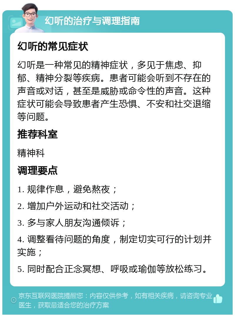 幻听的治疗与调理指南 幻听的常见症状 幻听是一种常见的精神症状，多见于焦虑、抑郁、精神分裂等疾病。患者可能会听到不存在的声音或对话，甚至是威胁或命令性的声音。这种症状可能会导致患者产生恐惧、不安和社交退缩等问题。 推荐科室 精神科 调理要点 1. 规律作息，避免熬夜； 2. 增加户外运动和社交活动； 3. 多与家人朋友沟通倾诉； 4. 调整看待问题的角度，制定切实可行的计划并实施； 5. 同时配合正念冥想、呼吸或瑜伽等放松练习。