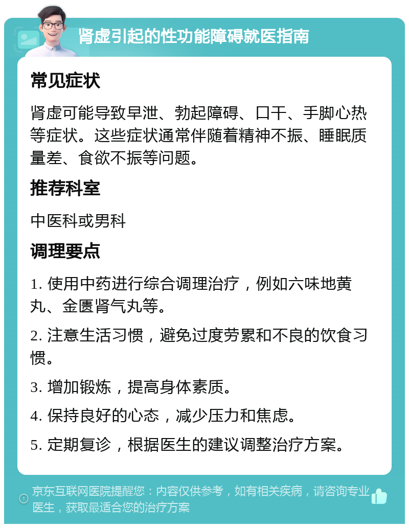 肾虚引起的性功能障碍就医指南 常见症状 肾虚可能导致早泄、勃起障碍、口干、手脚心热等症状。这些症状通常伴随着精神不振、睡眠质量差、食欲不振等问题。 推荐科室 中医科或男科 调理要点 1. 使用中药进行综合调理治疗，例如六味地黄丸、金匮肾气丸等。 2. 注意生活习惯，避免过度劳累和不良的饮食习惯。 3. 增加锻炼，提高身体素质。 4. 保持良好的心态，减少压力和焦虑。 5. 定期复诊，根据医生的建议调整治疗方案。