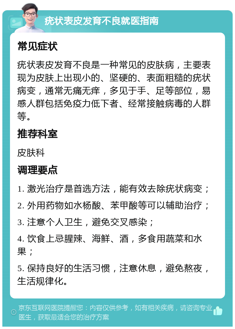 疣状表皮发育不良就医指南 常见症状 疣状表皮发育不良是一种常见的皮肤病，主要表现为皮肤上出现小的、坚硬的、表面粗糙的疣状病变，通常无痛无痒，多见于手、足等部位，易感人群包括免疫力低下者、经常接触病毒的人群等。 推荐科室 皮肤科 调理要点 1. 激光治疗是首选方法，能有效去除疣状病变； 2. 外用药物如水杨酸、苯甲酸等可以辅助治疗； 3. 注意个人卫生，避免交叉感染； 4. 饮食上忌腥辣、海鲜、酒，多食用蔬菜和水果； 5. 保持良好的生活习惯，注意休息，避免熬夜，生活规律化。