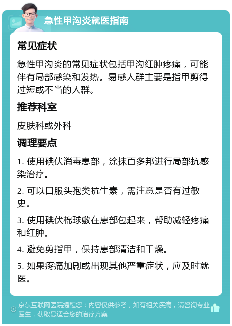 急性甲沟炎就医指南 常见症状 急性甲沟炎的常见症状包括甲沟红肿疼痛，可能伴有局部感染和发热。易感人群主要是指甲剪得过短或不当的人群。 推荐科室 皮肤科或外科 调理要点 1. 使用碘伏消毒患部，涂抹百多邦进行局部抗感染治疗。 2. 可以口服头孢类抗生素，需注意是否有过敏史。 3. 使用碘伏棉球敷在患部包起来，帮助减轻疼痛和红肿。 4. 避免剪指甲，保持患部清洁和干燥。 5. 如果疼痛加剧或出现其他严重症状，应及时就医。