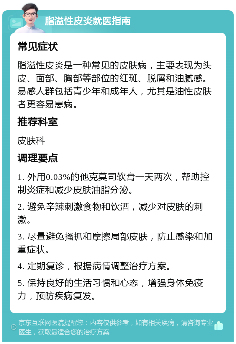 脂溢性皮炎就医指南 常见症状 脂溢性皮炎是一种常见的皮肤病，主要表现为头皮、面部、胸部等部位的红斑、脱屑和油腻感。易感人群包括青少年和成年人，尤其是油性皮肤者更容易患病。 推荐科室 皮肤科 调理要点 1. 外用0.03%的他克莫司软膏一天两次，帮助控制炎症和减少皮肤油脂分泌。 2. 避免辛辣刺激食物和饮酒，减少对皮肤的刺激。 3. 尽量避免搔抓和摩擦局部皮肤，防止感染和加重症状。 4. 定期复诊，根据病情调整治疗方案。 5. 保持良好的生活习惯和心态，增强身体免疫力，预防疾病复发。