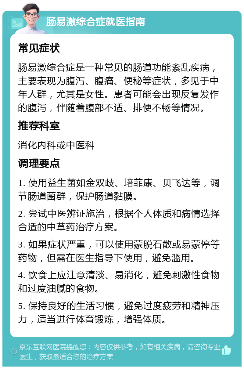 肠易激综合症就医指南 常见症状 肠易激综合症是一种常见的肠道功能紊乱疾病，主要表现为腹泻、腹痛、便秘等症状，多见于中年人群，尤其是女性。患者可能会出现反复发作的腹泻，伴随着腹部不适、排便不畅等情况。 推荐科室 消化内科或中医科 调理要点 1. 使用益生菌如金双歧、培菲康、贝飞达等，调节肠道菌群，保护肠道黏膜。 2. 尝试中医辨证施治，根据个人体质和病情选择合适的中草药治疗方案。 3. 如果症状严重，可以使用蒙脱石散或易蒙停等药物，但需在医生指导下使用，避免滥用。 4. 饮食上应注意清淡、易消化，避免刺激性食物和过度油腻的食物。 5. 保持良好的生活习惯，避免过度疲劳和精神压力，适当进行体育锻炼，增强体质。