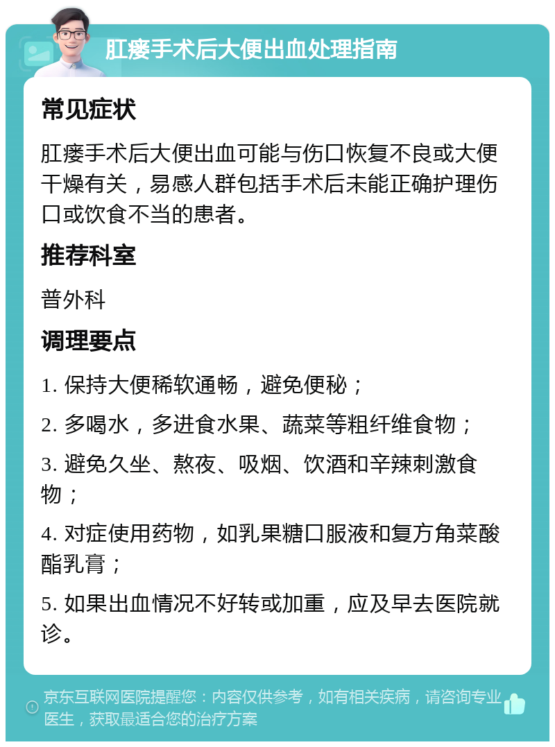 肛瘘手术后大便出血处理指南 常见症状 肛瘘手术后大便出血可能与伤口恢复不良或大便干燥有关，易感人群包括手术后未能正确护理伤口或饮食不当的患者。 推荐科室 普外科 调理要点 1. 保持大便稀软通畅，避免便秘； 2. 多喝水，多进食水果、蔬菜等粗纤维食物； 3. 避免久坐、熬夜、吸烟、饮酒和辛辣刺激食物； 4. 对症使用药物，如乳果糖口服液和复方角菜酸酯乳膏； 5. 如果出血情况不好转或加重，应及早去医院就诊。