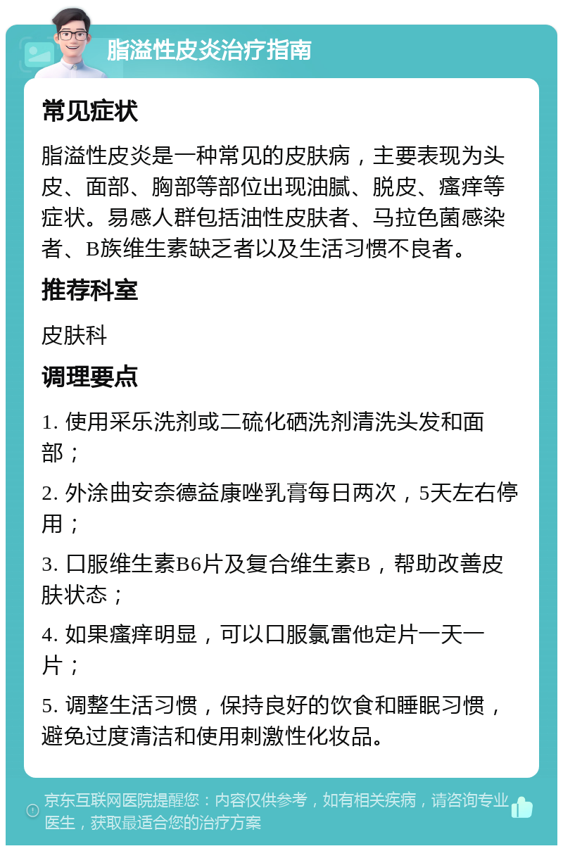 脂溢性皮炎治疗指南 常见症状 脂溢性皮炎是一种常见的皮肤病，主要表现为头皮、面部、胸部等部位出现油腻、脱皮、瘙痒等症状。易感人群包括油性皮肤者、马拉色菌感染者、B族维生素缺乏者以及生活习惯不良者。 推荐科室 皮肤科 调理要点 1. 使用采乐洗剂或二硫化硒洗剂清洗头发和面部； 2. 外涂曲安奈德益康唑乳膏每日两次，5天左右停用； 3. 口服维生素B6片及复合维生素B，帮助改善皮肤状态； 4. 如果瘙痒明显，可以口服氯雷他定片一天一片； 5. 调整生活习惯，保持良好的饮食和睡眠习惯，避免过度清洁和使用刺激性化妆品。