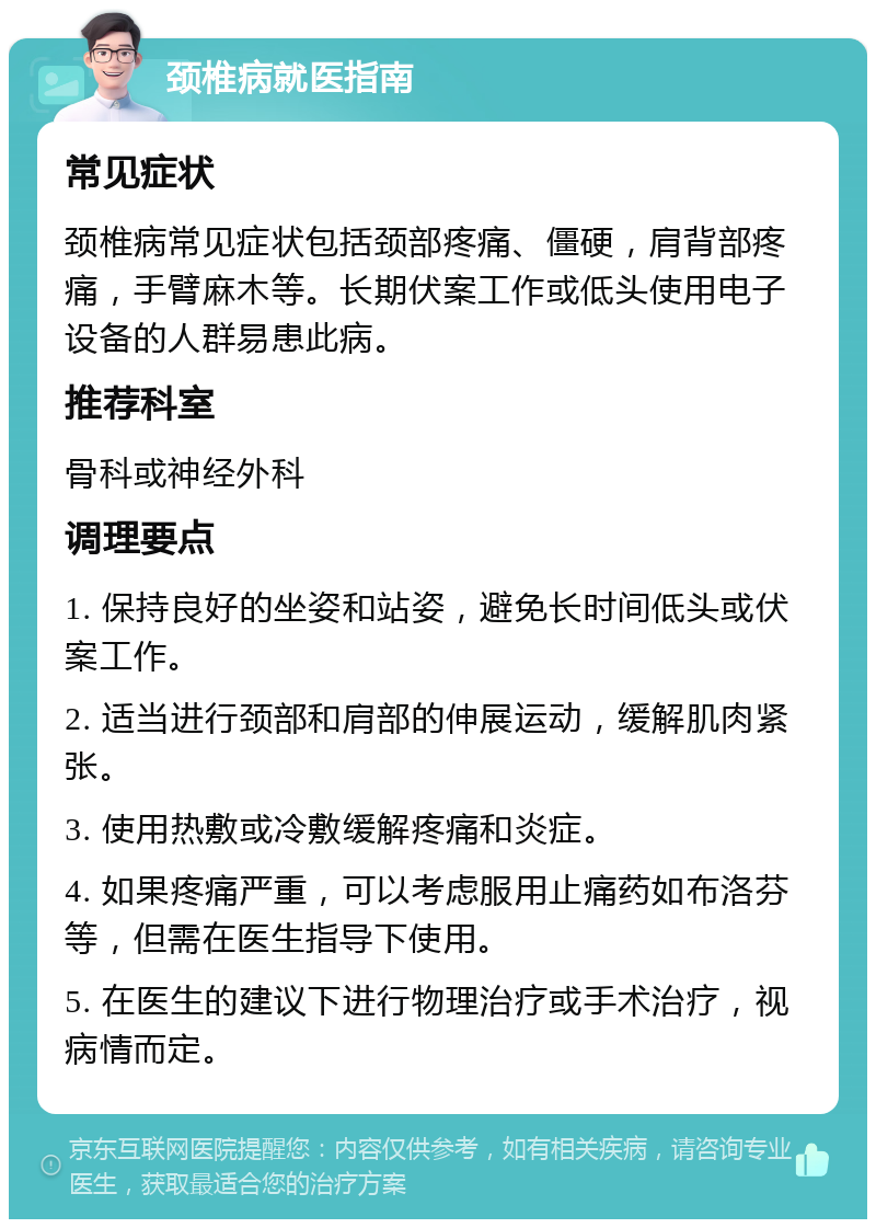 颈椎病就医指南 常见症状 颈椎病常见症状包括颈部疼痛、僵硬，肩背部疼痛，手臂麻木等。长期伏案工作或低头使用电子设备的人群易患此病。 推荐科室 骨科或神经外科 调理要点 1. 保持良好的坐姿和站姿，避免长时间低头或伏案工作。 2. 适当进行颈部和肩部的伸展运动，缓解肌肉紧张。 3. 使用热敷或冷敷缓解疼痛和炎症。 4. 如果疼痛严重，可以考虑服用止痛药如布洛芬等，但需在医生指导下使用。 5. 在医生的建议下进行物理治疗或手术治疗，视病情而定。