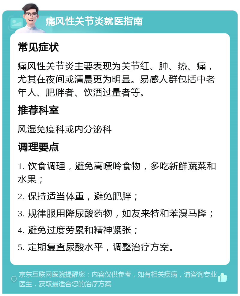 痛风性关节炎就医指南 常见症状 痛风性关节炎主要表现为关节红、肿、热、痛，尤其在夜间或清晨更为明显。易感人群包括中老年人、肥胖者、饮酒过量者等。 推荐科室 风湿免疫科或内分泌科 调理要点 1. 饮食调理，避免高嘌呤食物，多吃新鲜蔬菜和水果； 2. 保持适当体重，避免肥胖； 3. 规律服用降尿酸药物，如友来特和苯溴马隆； 4. 避免过度劳累和精神紧张； 5. 定期复查尿酸水平，调整治疗方案。