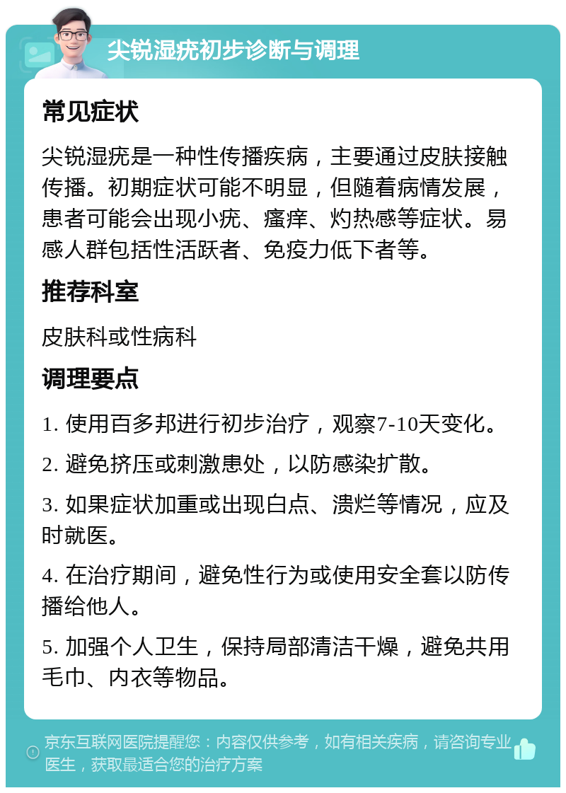 尖锐湿疣初步诊断与调理 常见症状 尖锐湿疣是一种性传播疾病，主要通过皮肤接触传播。初期症状可能不明显，但随着病情发展，患者可能会出现小疣、瘙痒、灼热感等症状。易感人群包括性活跃者、免疫力低下者等。 推荐科室 皮肤科或性病科 调理要点 1. 使用百多邦进行初步治疗，观察7-10天变化。 2. 避免挤压或刺激患处，以防感染扩散。 3. 如果症状加重或出现白点、溃烂等情况，应及时就医。 4. 在治疗期间，避免性行为或使用安全套以防传播给他人。 5. 加强个人卫生，保持局部清洁干燥，避免共用毛巾、内衣等物品。