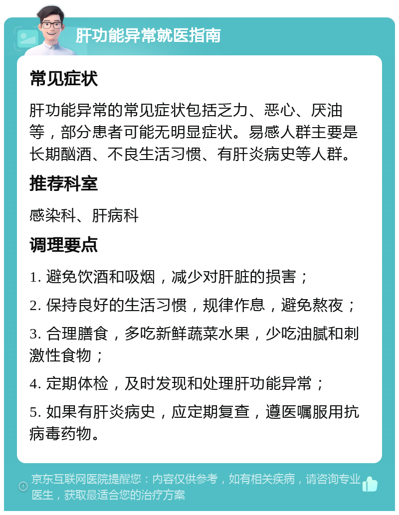 肝功能异常就医指南 常见症状 肝功能异常的常见症状包括乏力、恶心、厌油等，部分患者可能无明显症状。易感人群主要是长期酗酒、不良生活习惯、有肝炎病史等人群。 推荐科室 感染科、肝病科 调理要点 1. 避免饮酒和吸烟，减少对肝脏的损害； 2. 保持良好的生活习惯，规律作息，避免熬夜； 3. 合理膳食，多吃新鲜蔬菜水果，少吃油腻和刺激性食物； 4. 定期体检，及时发现和处理肝功能异常； 5. 如果有肝炎病史，应定期复查，遵医嘱服用抗病毒药物。