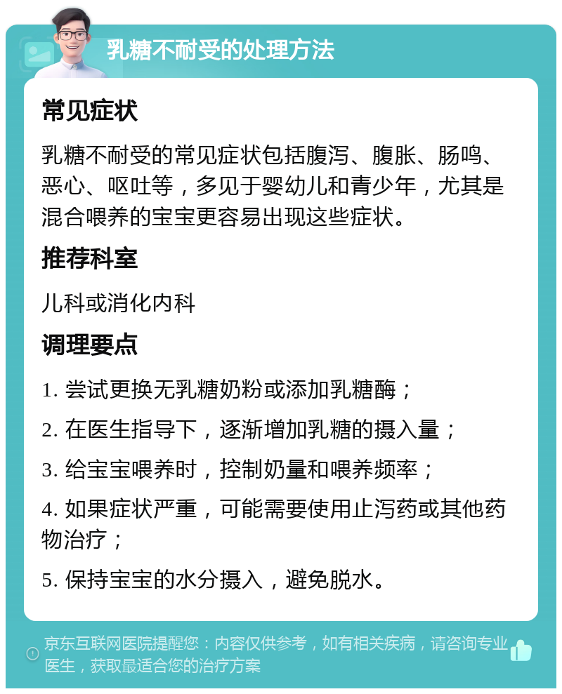 乳糖不耐受的处理方法 常见症状 乳糖不耐受的常见症状包括腹泻、腹胀、肠鸣、恶心、呕吐等，多见于婴幼儿和青少年，尤其是混合喂养的宝宝更容易出现这些症状。 推荐科室 儿科或消化内科 调理要点 1. 尝试更换无乳糖奶粉或添加乳糖酶； 2. 在医生指导下，逐渐增加乳糖的摄入量； 3. 给宝宝喂养时，控制奶量和喂养频率； 4. 如果症状严重，可能需要使用止泻药或其他药物治疗； 5. 保持宝宝的水分摄入，避免脱水。