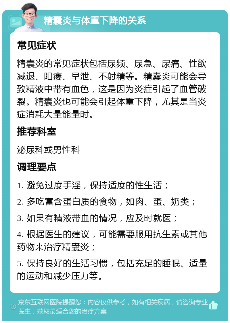 精囊炎与体重下降的关系 常见症状 精囊炎的常见症状包括尿频、尿急、尿痛、性欲减退、阳痿、早泄、不射精等。精囊炎可能会导致精液中带有血色，这是因为炎症引起了血管破裂。精囊炎也可能会引起体重下降，尤其是当炎症消耗大量能量时。 推荐科室 泌尿科或男性科 调理要点 1. 避免过度手淫，保持适度的性生活； 2. 多吃富含蛋白质的食物，如肉、蛋、奶类； 3. 如果有精液带血的情况，应及时就医； 4. 根据医生的建议，可能需要服用抗生素或其他药物来治疗精囊炎； 5. 保持良好的生活习惯，包括充足的睡眠、适量的运动和减少压力等。