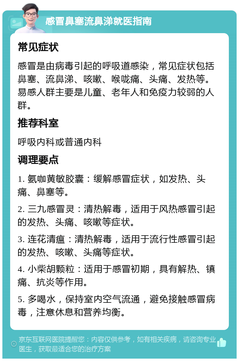 感冒鼻塞流鼻涕就医指南 常见症状 感冒是由病毒引起的呼吸道感染，常见症状包括鼻塞、流鼻涕、咳嗽、喉咙痛、头痛、发热等。易感人群主要是儿童、老年人和免疫力较弱的人群。 推荐科室 呼吸内科或普通内科 调理要点 1. 氨咖黄敏胶囊：缓解感冒症状，如发热、头痛、鼻塞等。 2. 三九感冒灵：清热解毒，适用于风热感冒引起的发热、头痛、咳嗽等症状。 3. 连花清瘟：清热解毒，适用于流行性感冒引起的发热、咳嗽、头痛等症状。 4. 小柴胡颗粒：适用于感冒初期，具有解热、镇痛、抗炎等作用。 5. 多喝水，保持室内空气流通，避免接触感冒病毒，注意休息和营养均衡。