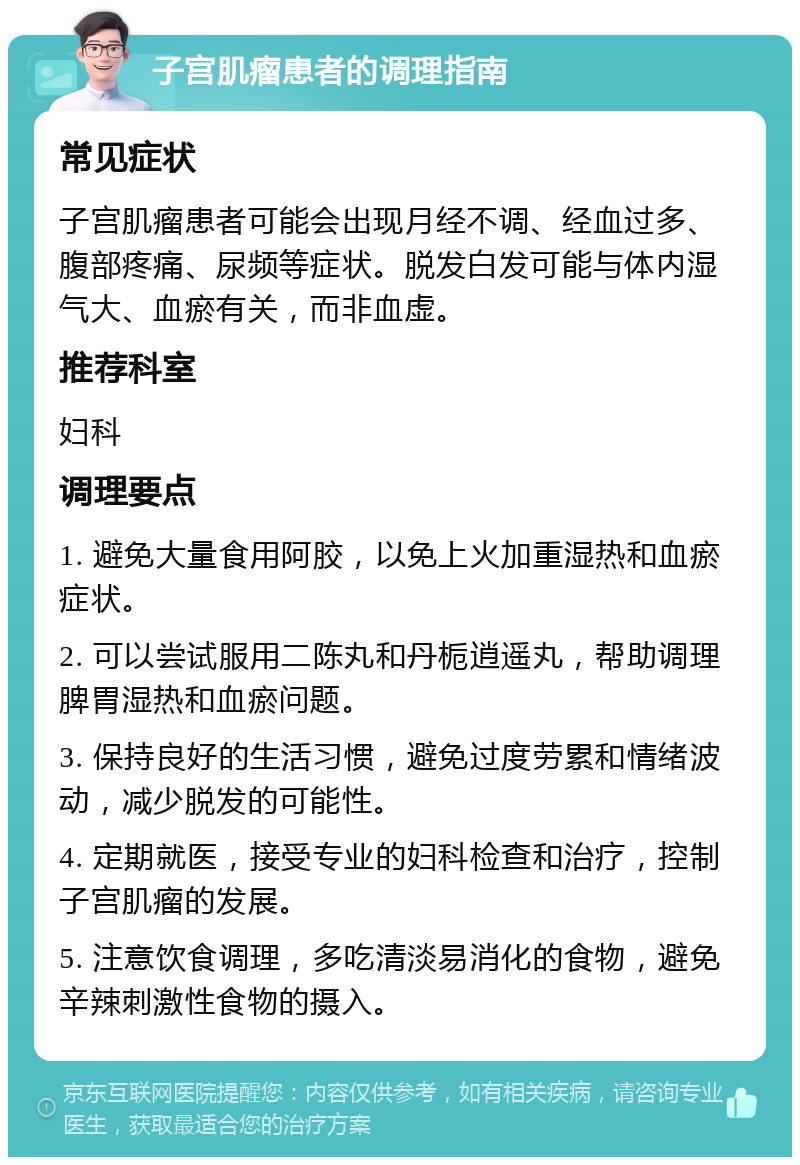 子宫肌瘤患者的调理指南 常见症状 子宫肌瘤患者可能会出现月经不调、经血过多、腹部疼痛、尿频等症状。脱发白发可能与体内湿气大、血瘀有关，而非血虚。 推荐科室 妇科 调理要点 1. 避免大量食用阿胶，以免上火加重湿热和血瘀症状。 2. 可以尝试服用二陈丸和丹栀逍遥丸，帮助调理脾胃湿热和血瘀问题。 3. 保持良好的生活习惯，避免过度劳累和情绪波动，减少脱发的可能性。 4. 定期就医，接受专业的妇科检查和治疗，控制子宫肌瘤的发展。 5. 注意饮食调理，多吃清淡易消化的食物，避免辛辣刺激性食物的摄入。