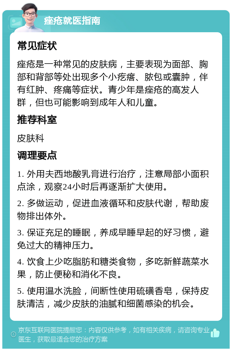 痤疮就医指南 常见症状 痤疮是一种常见的皮肤病，主要表现为面部、胸部和背部等处出现多个小疙瘩、脓包或囊肿，伴有红肿、疼痛等症状。青少年是痤疮的高发人群，但也可能影响到成年人和儿童。 推荐科室 皮肤科 调理要点 1. 外用夫西地酸乳膏进行治疗，注意局部小面积点涂，观察24小时后再逐渐扩大使用。 2. 多做运动，促进血液循环和皮肤代谢，帮助废物排出体外。 3. 保证充足的睡眠，养成早睡早起的好习惯，避免过大的精神压力。 4. 饮食上少吃脂肪和糖类食物，多吃新鲜蔬菜水果，防止便秘和消化不良。 5. 使用温水洗脸，间断性使用硫磺香皂，保持皮肤清洁，减少皮肤的油腻和细菌感染的机会。