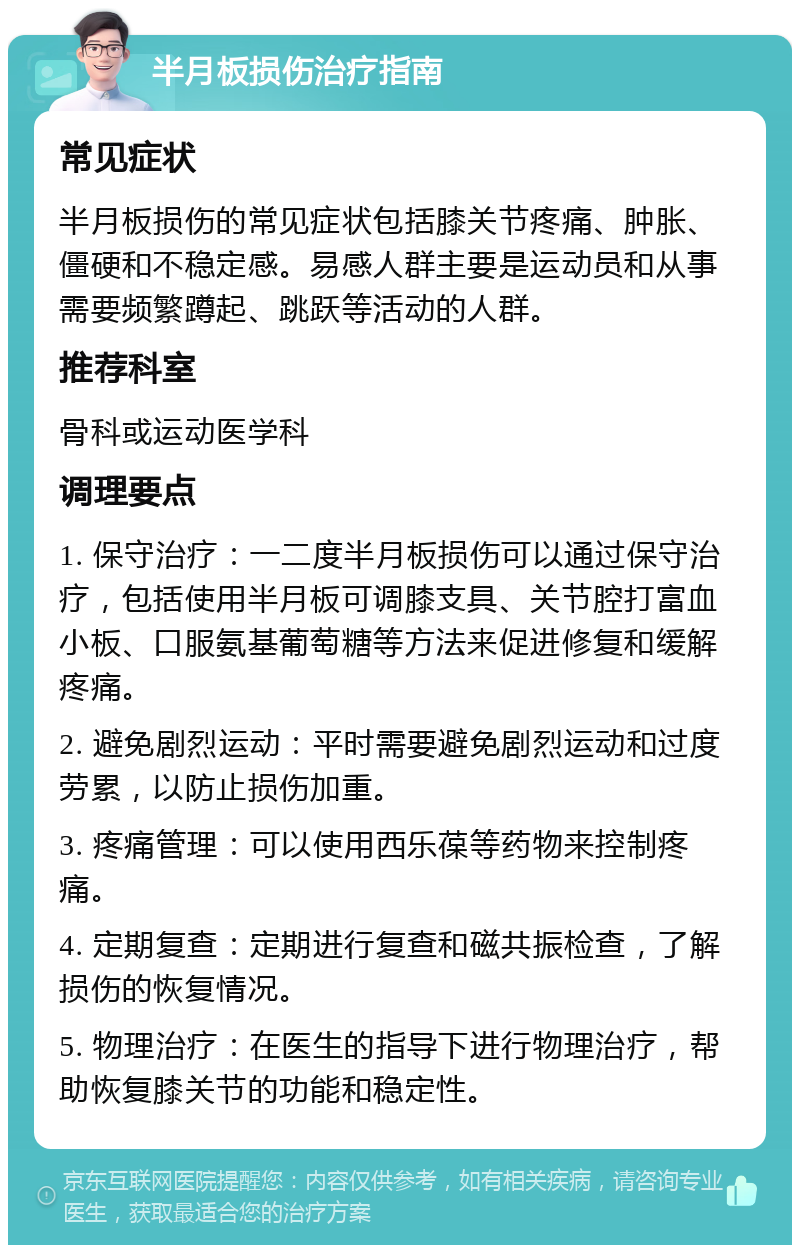 半月板损伤治疗指南 常见症状 半月板损伤的常见症状包括膝关节疼痛、肿胀、僵硬和不稳定感。易感人群主要是运动员和从事需要频繁蹲起、跳跃等活动的人群。 推荐科室 骨科或运动医学科 调理要点 1. 保守治疗：一二度半月板损伤可以通过保守治疗，包括使用半月板可调膝支具、关节腔打富血小板、口服氨基葡萄糖等方法来促进修复和缓解疼痛。 2. 避免剧烈运动：平时需要避免剧烈运动和过度劳累，以防止损伤加重。 3. 疼痛管理：可以使用西乐葆等药物来控制疼痛。 4. 定期复查：定期进行复查和磁共振检查，了解损伤的恢复情况。 5. 物理治疗：在医生的指导下进行物理治疗，帮助恢复膝关节的功能和稳定性。