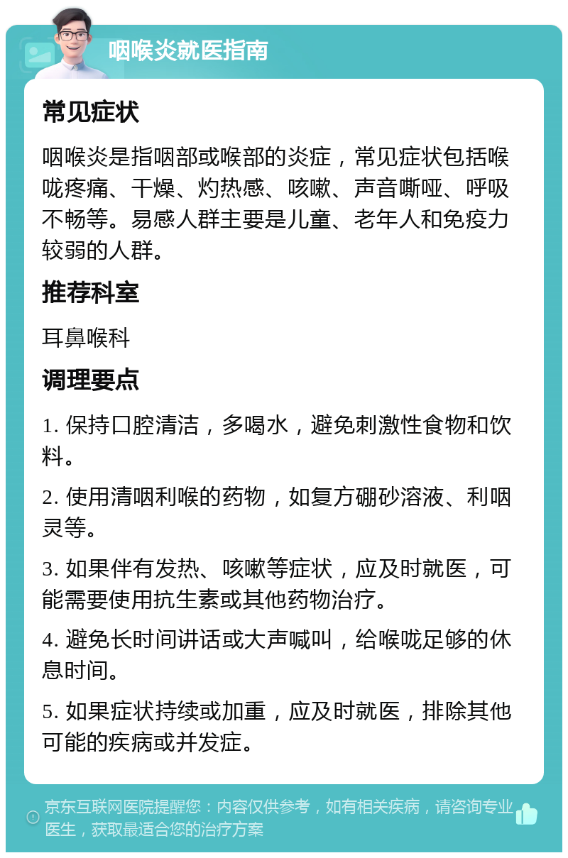 咽喉炎就医指南 常见症状 咽喉炎是指咽部或喉部的炎症，常见症状包括喉咙疼痛、干燥、灼热感、咳嗽、声音嘶哑、呼吸不畅等。易感人群主要是儿童、老年人和免疫力较弱的人群。 推荐科室 耳鼻喉科 调理要点 1. 保持口腔清洁，多喝水，避免刺激性食物和饮料。 2. 使用清咽利喉的药物，如复方硼砂溶液、利咽灵等。 3. 如果伴有发热、咳嗽等症状，应及时就医，可能需要使用抗生素或其他药物治疗。 4. 避免长时间讲话或大声喊叫，给喉咙足够的休息时间。 5. 如果症状持续或加重，应及时就医，排除其他可能的疾病或并发症。