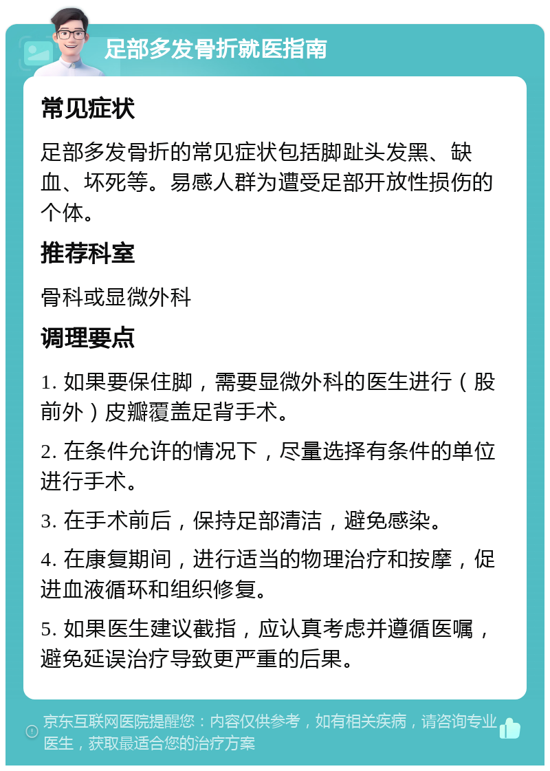 足部多发骨折就医指南 常见症状 足部多发骨折的常见症状包括脚趾头发黑、缺血、坏死等。易感人群为遭受足部开放性损伤的个体。 推荐科室 骨科或显微外科 调理要点 1. 如果要保住脚，需要显微外科的医生进行（股前外）皮瓣覆盖足背手术。 2. 在条件允许的情况下，尽量选择有条件的单位进行手术。 3. 在手术前后，保持足部清洁，避免感染。 4. 在康复期间，进行适当的物理治疗和按摩，促进血液循环和组织修复。 5. 如果医生建议截指，应认真考虑并遵循医嘱，避免延误治疗导致更严重的后果。