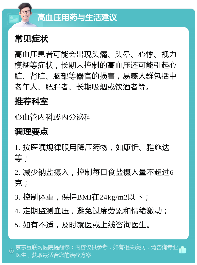 高血压用药与生活建议 常见症状 高血压患者可能会出现头痛、头晕、心悸、视力模糊等症状，长期未控制的高血压还可能引起心脏、肾脏、脑部等器官的损害，易感人群包括中老年人、肥胖者、长期吸烟或饮酒者等。 推荐科室 心血管内科或内分泌科 调理要点 1. 按医嘱规律服用降压药物，如康忻、雅施达等； 2. 减少钠盐摄入，控制每日食盐摄入量不超过6克； 3. 控制体重，保持BMI在24kg/m2以下； 4. 定期监测血压，避免过度劳累和情绪激动； 5. 如有不适，及时就医或上线咨询医生。