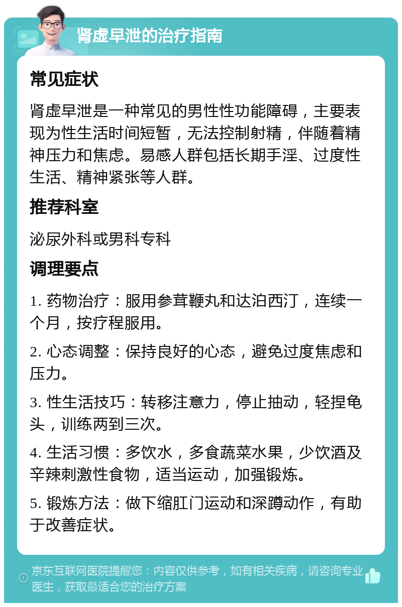 肾虚早泄的治疗指南 常见症状 肾虚早泄是一种常见的男性性功能障碍，主要表现为性生活时间短暂，无法控制射精，伴随着精神压力和焦虑。易感人群包括长期手淫、过度性生活、精神紧张等人群。 推荐科室 泌尿外科或男科专科 调理要点 1. 药物治疗：服用参茸鞭丸和达泊西汀，连续一个月，按疗程服用。 2. 心态调整：保持良好的心态，避免过度焦虑和压力。 3. 性生活技巧：转移注意力，停止抽动，轻捏龟头，训练两到三次。 4. 生活习惯：多饮水，多食蔬菜水果，少饮酒及辛辣刺激性食物，适当运动，加强锻炼。 5. 锻炼方法：做下缩肛门运动和深蹲动作，有助于改善症状。