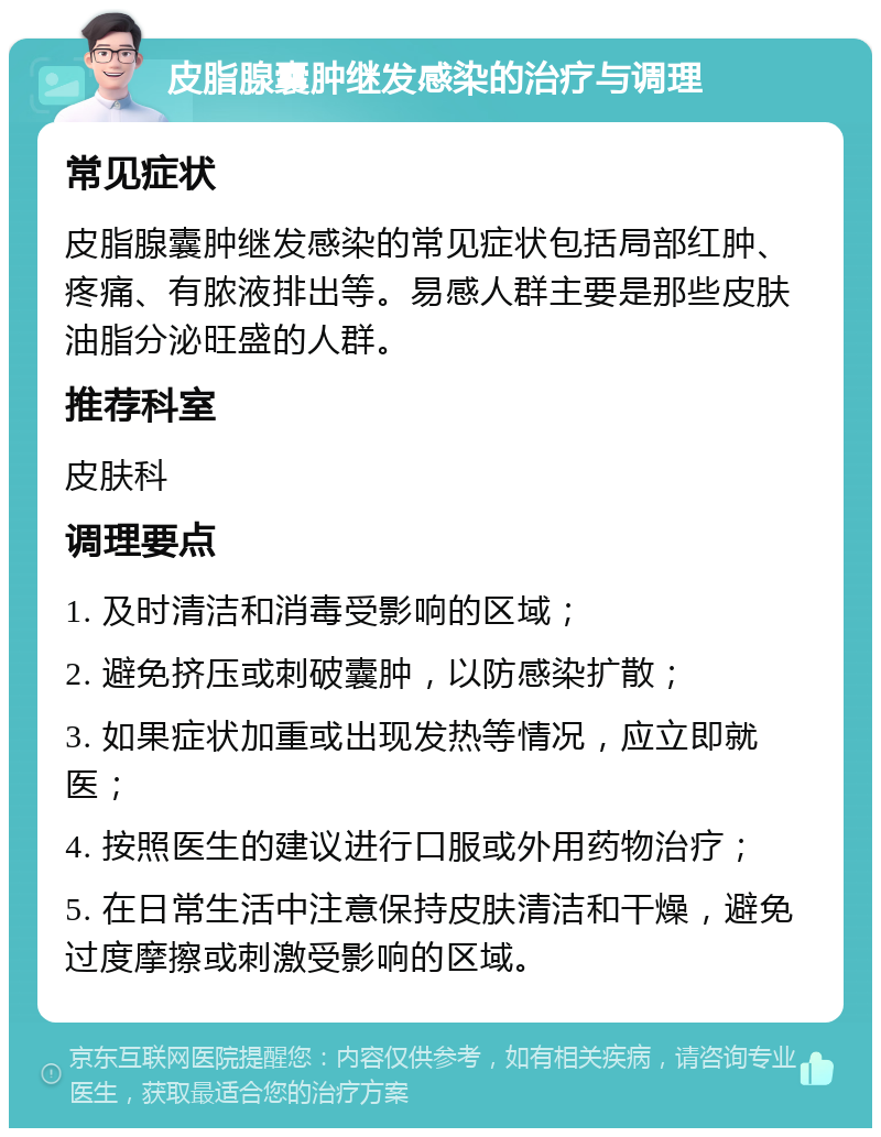 皮脂腺囊肿继发感染的治疗与调理 常见症状 皮脂腺囊肿继发感染的常见症状包括局部红肿、疼痛、有脓液排出等。易感人群主要是那些皮肤油脂分泌旺盛的人群。 推荐科室 皮肤科 调理要点 1. 及时清洁和消毒受影响的区域； 2. 避免挤压或刺破囊肿，以防感染扩散； 3. 如果症状加重或出现发热等情况，应立即就医； 4. 按照医生的建议进行口服或外用药物治疗； 5. 在日常生活中注意保持皮肤清洁和干燥，避免过度摩擦或刺激受影响的区域。