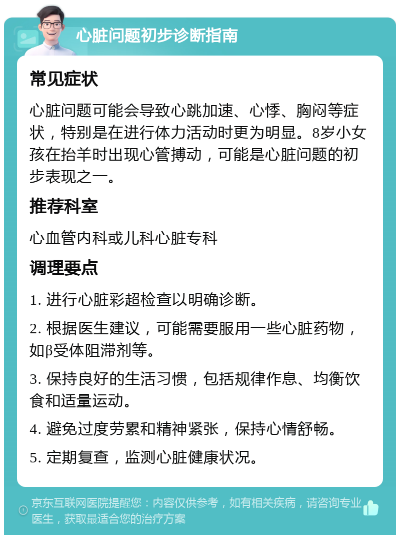 心脏问题初步诊断指南 常见症状 心脏问题可能会导致心跳加速、心悸、胸闷等症状，特别是在进行体力活动时更为明显。8岁小女孩在抬羊时出现心管搏动，可能是心脏问题的初步表现之一。 推荐科室 心血管内科或儿科心脏专科 调理要点 1. 进行心脏彩超检查以明确诊断。 2. 根据医生建议，可能需要服用一些心脏药物，如β受体阻滞剂等。 3. 保持良好的生活习惯，包括规律作息、均衡饮食和适量运动。 4. 避免过度劳累和精神紧张，保持心情舒畅。 5. 定期复查，监测心脏健康状况。