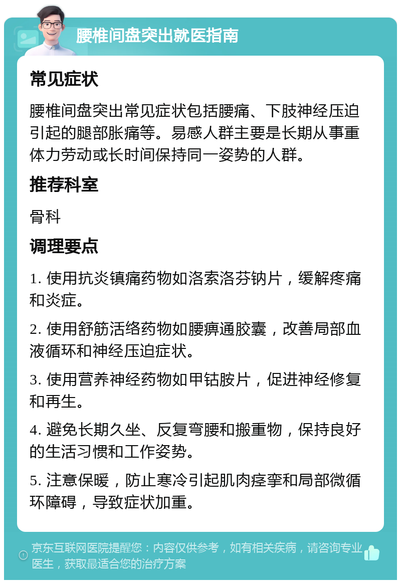 腰椎间盘突出就医指南 常见症状 腰椎间盘突出常见症状包括腰痛、下肢神经压迫引起的腿部胀痛等。易感人群主要是长期从事重体力劳动或长时间保持同一姿势的人群。 推荐科室 骨科 调理要点 1. 使用抗炎镇痛药物如洛索洛芬钠片，缓解疼痛和炎症。 2. 使用舒筋活络药物如腰痹通胶囊，改善局部血液循环和神经压迫症状。 3. 使用营养神经药物如甲钴胺片，促进神经修复和再生。 4. 避免长期久坐、反复弯腰和搬重物，保持良好的生活习惯和工作姿势。 5. 注意保暖，防止寒冷引起肌肉痉挛和局部微循环障碍，导致症状加重。