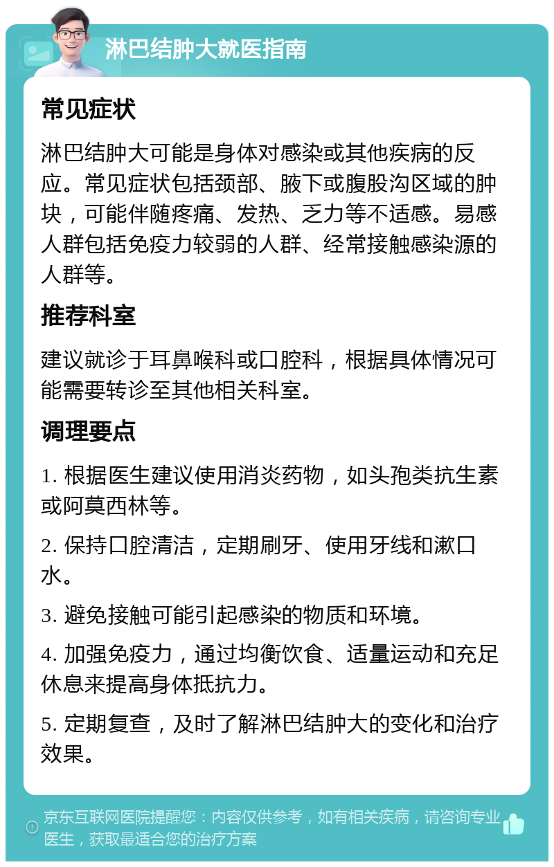 淋巴结肿大就医指南 常见症状 淋巴结肿大可能是身体对感染或其他疾病的反应。常见症状包括颈部、腋下或腹股沟区域的肿块，可能伴随疼痛、发热、乏力等不适感。易感人群包括免疫力较弱的人群、经常接触感染源的人群等。 推荐科室 建议就诊于耳鼻喉科或口腔科，根据具体情况可能需要转诊至其他相关科室。 调理要点 1. 根据医生建议使用消炎药物，如头孢类抗生素或阿莫西林等。 2. 保持口腔清洁，定期刷牙、使用牙线和漱口水。 3. 避免接触可能引起感染的物质和环境。 4. 加强免疫力，通过均衡饮食、适量运动和充足休息来提高身体抵抗力。 5. 定期复查，及时了解淋巴结肿大的变化和治疗效果。