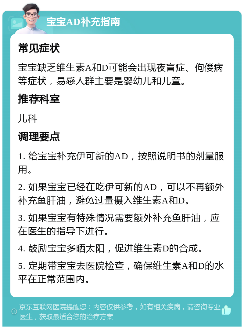 宝宝AD补充指南 常见症状 宝宝缺乏维生素A和D可能会出现夜盲症、佝偻病等症状，易感人群主要是婴幼儿和儿童。 推荐科室 儿科 调理要点 1. 给宝宝补充伊可新的AD，按照说明书的剂量服用。 2. 如果宝宝已经在吃伊可新的AD，可以不再额外补充鱼肝油，避免过量摄入维生素A和D。 3. 如果宝宝有特殊情况需要额外补充鱼肝油，应在医生的指导下进行。 4. 鼓励宝宝多晒太阳，促进维生素D的合成。 5. 定期带宝宝去医院检查，确保维生素A和D的水平在正常范围内。