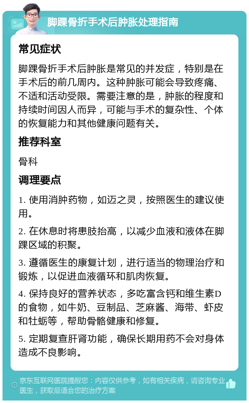 脚踝骨折手术后肿胀处理指南 常见症状 脚踝骨折手术后肿胀是常见的并发症，特别是在手术后的前几周内。这种肿胀可能会导致疼痛、不适和活动受限。需要注意的是，肿胀的程度和持续时间因人而异，可能与手术的复杂性、个体的恢复能力和其他健康问题有关。 推荐科室 骨科 调理要点 1. 使用消肿药物，如迈之灵，按照医生的建议使用。 2. 在休息时将患肢抬高，以减少血液和液体在脚踝区域的积聚。 3. 遵循医生的康复计划，进行适当的物理治疗和锻炼，以促进血液循环和肌肉恢复。 4. 保持良好的营养状态，多吃富含钙和维生素D的食物，如牛奶、豆制品、芝麻酱、海带、虾皮和牡蛎等，帮助骨骼健康和修复。 5. 定期复查肝肾功能，确保长期用药不会对身体造成不良影响。