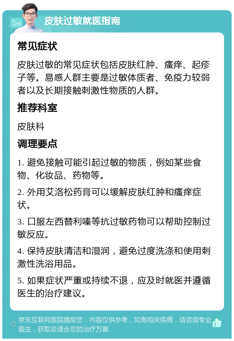 皮肤过敏就医指南 常见症状 皮肤过敏的常见症状包括皮肤红肿、瘙痒、起疹子等。易感人群主要是过敏体质者、免疫力较弱者以及长期接触刺激性物质的人群。 推荐科室 皮肤科 调理要点 1. 避免接触可能引起过敏的物质，例如某些食物、化妆品、药物等。 2. 外用艾洛松药膏可以缓解皮肤红肿和瘙痒症状。 3. 口服左西替利嗪等抗过敏药物可以帮助控制过敏反应。 4. 保持皮肤清洁和湿润，避免过度洗涤和使用刺激性洗浴用品。 5. 如果症状严重或持续不退，应及时就医并遵循医生的治疗建议。