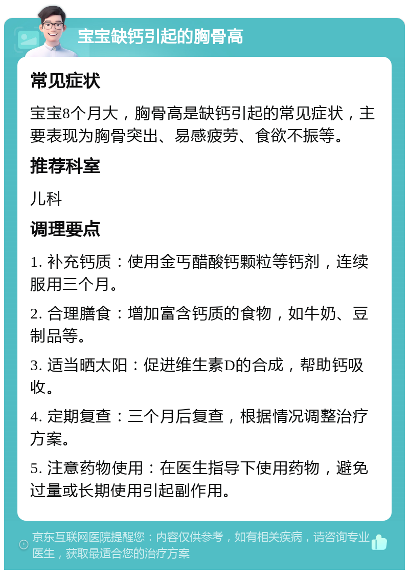 宝宝缺钙引起的胸骨高 常见症状 宝宝8个月大，胸骨高是缺钙引起的常见症状，主要表现为胸骨突出、易感疲劳、食欲不振等。 推荐科室 儿科 调理要点 1. 补充钙质：使用金丐醋酸钙颗粒等钙剂，连续服用三个月。 2. 合理膳食：增加富含钙质的食物，如牛奶、豆制品等。 3. 适当晒太阳：促进维生素D的合成，帮助钙吸收。 4. 定期复查：三个月后复查，根据情况调整治疗方案。 5. 注意药物使用：在医生指导下使用药物，避免过量或长期使用引起副作用。