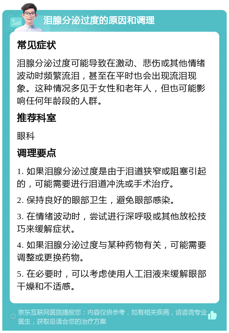 泪腺分泌过度的原因和调理 常见症状 泪腺分泌过度可能导致在激动、悲伤或其他情绪波动时频繁流泪，甚至在平时也会出现流泪现象。这种情况多见于女性和老年人，但也可能影响任何年龄段的人群。 推荐科室 眼科 调理要点 1. 如果泪腺分泌过度是由于泪道狭窄或阻塞引起的，可能需要进行泪道冲洗或手术治疗。 2. 保持良好的眼部卫生，避免眼部感染。 3. 在情绪波动时，尝试进行深呼吸或其他放松技巧来缓解症状。 4. 如果泪腺分泌过度与某种药物有关，可能需要调整或更换药物。 5. 在必要时，可以考虑使用人工泪液来缓解眼部干燥和不适感。