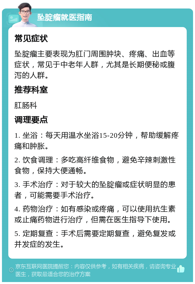 坠腚瘤就医指南 常见症状 坠腚瘤主要表现为肛门周围肿块、疼痛、出血等症状，常见于中老年人群，尤其是长期便秘或腹泻的人群。 推荐科室 肛肠科 调理要点 1. 坐浴：每天用温水坐浴15-20分钟，帮助缓解疼痛和肿胀。 2. 饮食调理：多吃高纤维食物，避免辛辣刺激性食物，保持大便通畅。 3. 手术治疗：对于较大的坠腚瘤或症状明显的患者，可能需要手术治疗。 4. 药物治疗：如有感染或疼痛，可以使用抗生素或止痛药物进行治疗，但需在医生指导下使用。 5. 定期复查：手术后需要定期复查，避免复发或并发症的发生。