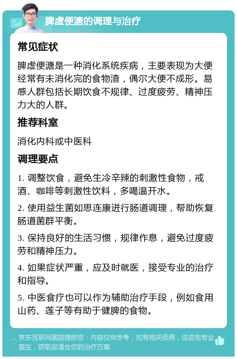 脾虚便溏的调理与治疗 常见症状 脾虚便溏是一种消化系统疾病，主要表现为大便经常有未消化完的食物渣，偶尔大便不成形。易感人群包括长期饮食不规律、过度疲劳、精神压力大的人群。 推荐科室 消化内科或中医科 调理要点 1. 调整饮食，避免生冷辛辣的刺激性食物，戒酒、咖啡等刺激性饮料，多喝温开水。 2. 使用益生菌如思连康进行肠道调理，帮助恢复肠道菌群平衡。 3. 保持良好的生活习惯，规律作息，避免过度疲劳和精神压力。 4. 如果症状严重，应及时就医，接受专业的治疗和指导。 5. 中医食疗也可以作为辅助治疗手段，例如食用山药、莲子等有助于健脾的食物。