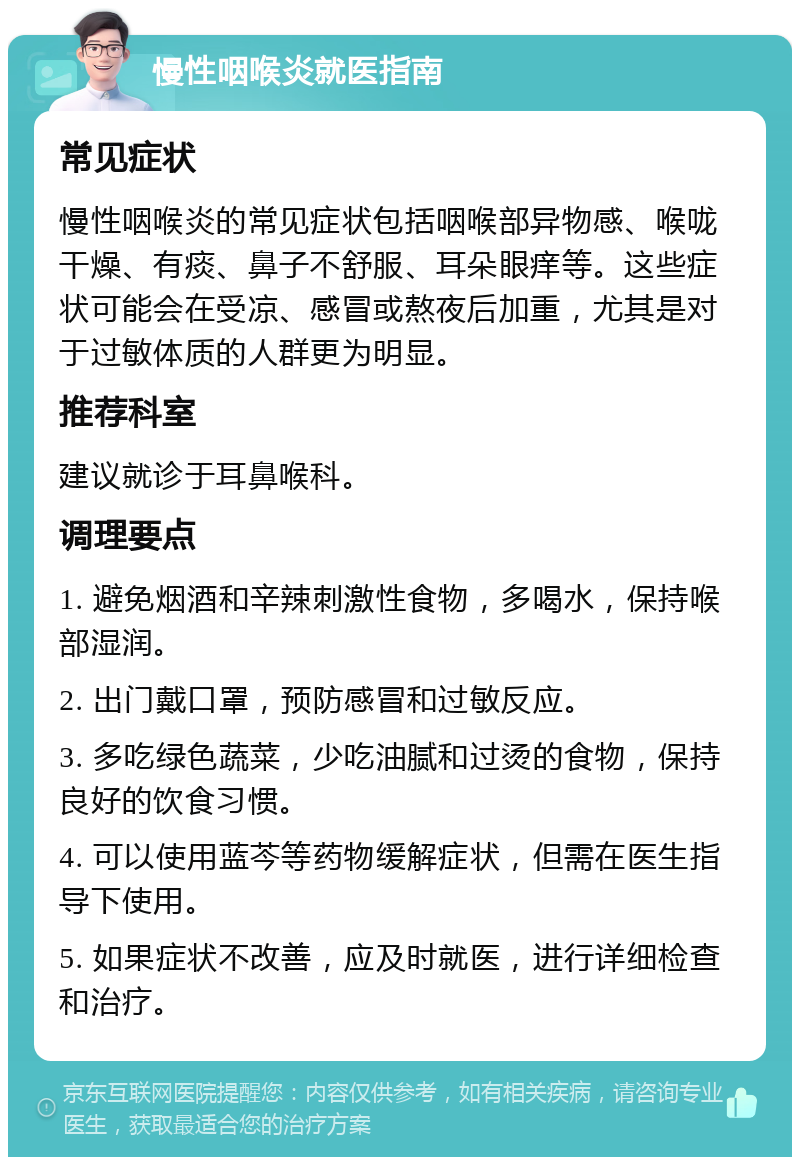 慢性咽喉炎就医指南 常见症状 慢性咽喉炎的常见症状包括咽喉部异物感、喉咙干燥、有痰、鼻子不舒服、耳朵眼痒等。这些症状可能会在受凉、感冒或熬夜后加重，尤其是对于过敏体质的人群更为明显。 推荐科室 建议就诊于耳鼻喉科。 调理要点 1. 避免烟酒和辛辣刺激性食物，多喝水，保持喉部湿润。 2. 出门戴口罩，预防感冒和过敏反应。 3. 多吃绿色蔬菜，少吃油腻和过烫的食物，保持良好的饮食习惯。 4. 可以使用蓝芩等药物缓解症状，但需在医生指导下使用。 5. 如果症状不改善，应及时就医，进行详细检查和治疗。