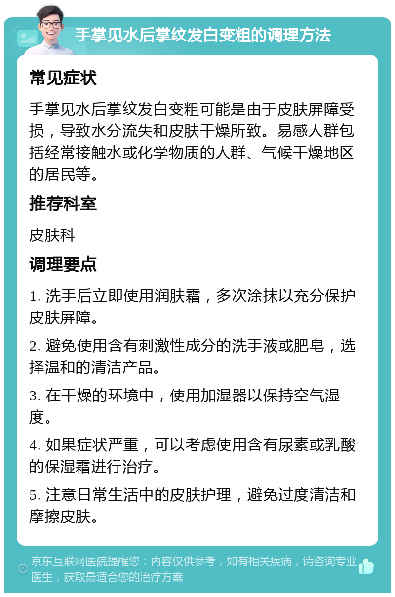 手掌见水后掌纹发白变粗的调理方法 常见症状 手掌见水后掌纹发白变粗可能是由于皮肤屏障受损，导致水分流失和皮肤干燥所致。易感人群包括经常接触水或化学物质的人群、气候干燥地区的居民等。 推荐科室 皮肤科 调理要点 1. 洗手后立即使用润肤霜，多次涂抹以充分保护皮肤屏障。 2. 避免使用含有刺激性成分的洗手液或肥皂，选择温和的清洁产品。 3. 在干燥的环境中，使用加湿器以保持空气湿度。 4. 如果症状严重，可以考虑使用含有尿素或乳酸的保湿霜进行治疗。 5. 注意日常生活中的皮肤护理，避免过度清洁和摩擦皮肤。