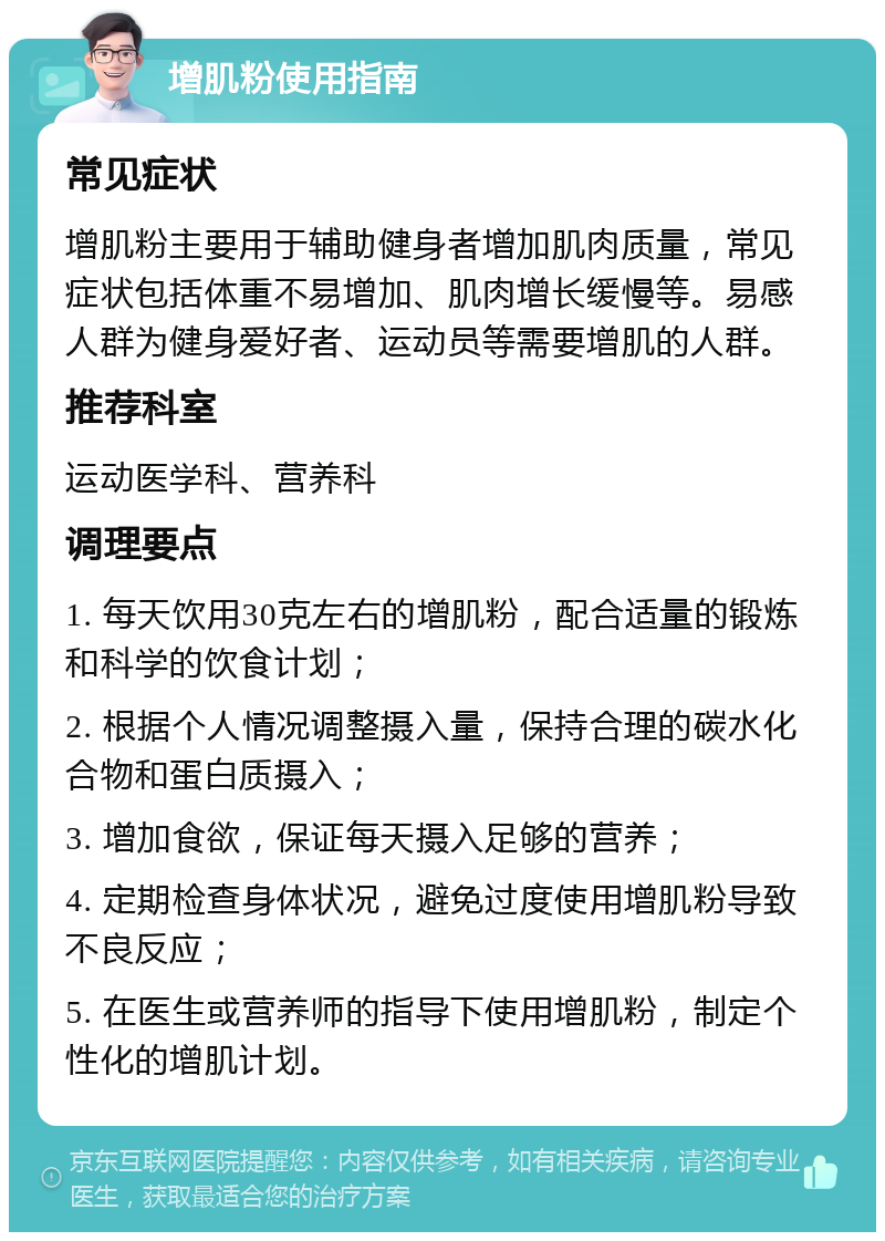 增肌粉使用指南 常见症状 增肌粉主要用于辅助健身者增加肌肉质量，常见症状包括体重不易增加、肌肉增长缓慢等。易感人群为健身爱好者、运动员等需要增肌的人群。 推荐科室 运动医学科、营养科 调理要点 1. 每天饮用30克左右的增肌粉，配合适量的锻炼和科学的饮食计划； 2. 根据个人情况调整摄入量，保持合理的碳水化合物和蛋白质摄入； 3. 增加食欲，保证每天摄入足够的营养； 4. 定期检查身体状况，避免过度使用增肌粉导致不良反应； 5. 在医生或营养师的指导下使用增肌粉，制定个性化的增肌计划。